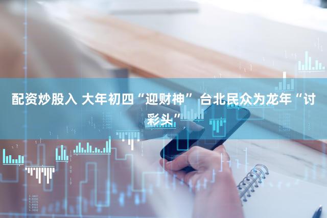 配资炒股入 大年初四“迎财神” 台北民众为龙年“讨彩头”