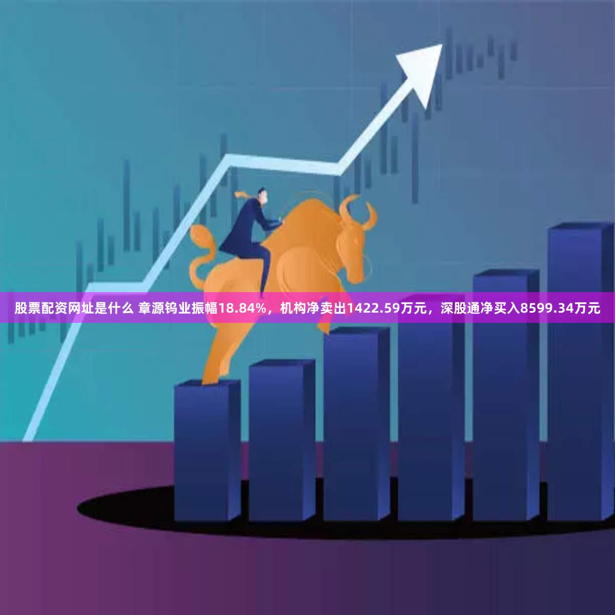 股票配资网址是什么 章源钨业振幅18.84%，机构净卖出1422.59万元，深股通净买入8599.34万元