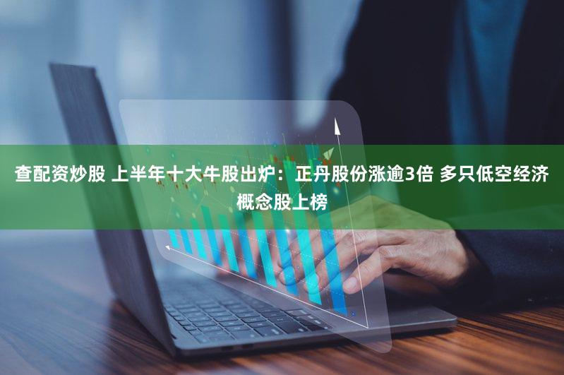查配资炒股 上半年十大牛股出炉：正丹股份涨逾3倍 多只低空经济概念股上榜
