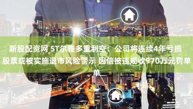 新股配资网 ST尔雅多重利空：公司将连续4年亏损 股票或被实施退市风险警示 因信披违规收970万元罚单