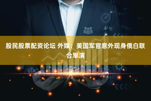 股民股票配资论坛 外媒：美国军官意外现身俄白联合军演
