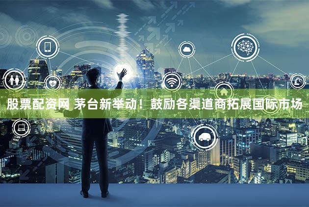 股票配资网 茅台新举动！鼓励各渠道商拓展国际市场