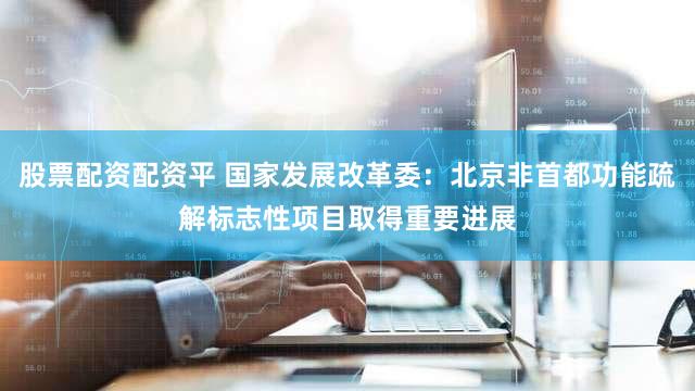 股票配资配资平 国家发展改革委：北京非首都功能疏解标志性项目取得重要进展