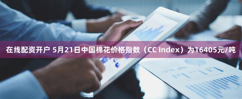 在线配资开户 5月21日中国棉花价格指数（CC Index）为16405元/吨