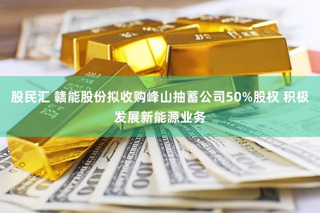 股民汇 赣能股份拟收购峰山抽蓄公司50%股权 积极发展新能源业务