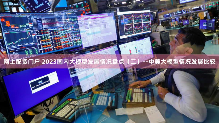 网上配资门户 2023国内大模型发展情况盘点(二)--中美大模型情况发展比较