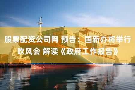 股票配资公司网 预告：国新办将举行吹风会 解读《政府工作报告》