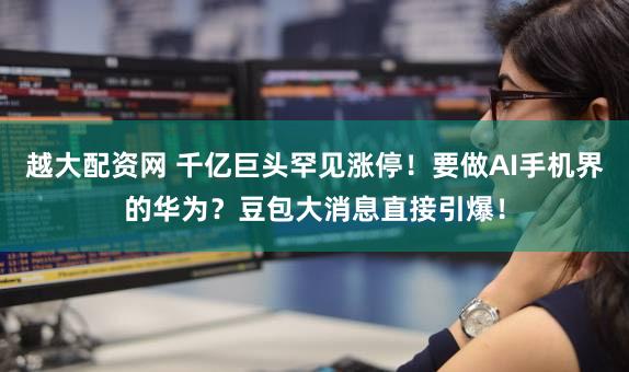 越大配资网 千亿巨头罕见涨停!要做AI手机界的华为?豆包大消息直接引爆!