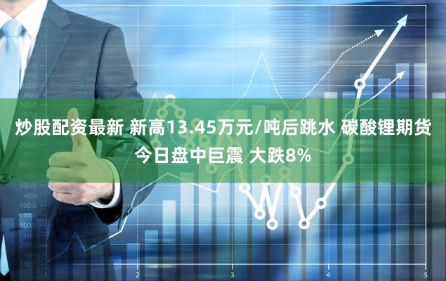 炒股配资最新 新高13.45万元/吨后跳水 碳酸锂期货今日盘中巨震 大跌8%