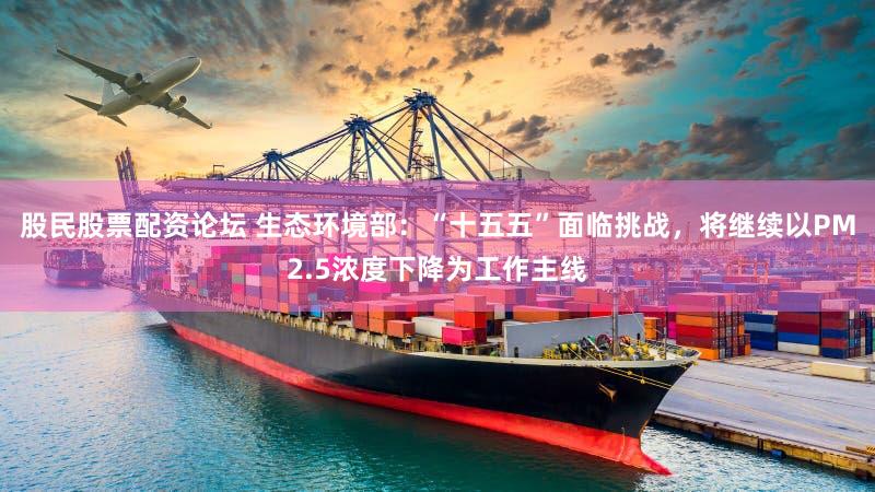 股民股票配资论坛 生态环境部：“十五五”面临挑战，将继续以PM2.5浓度下降为工作主线
