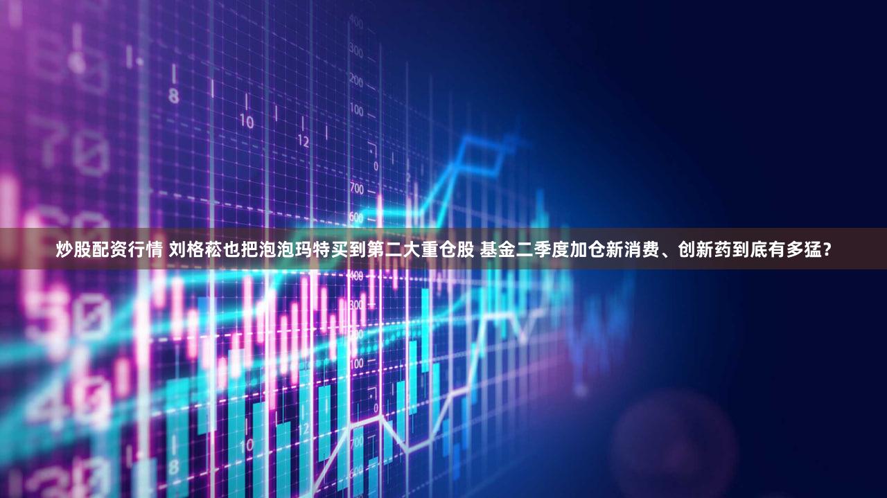 炒股配资行情 刘格菘也把泡泡玛特买到第二大重仓股 基金二季度加仓新消费、创新药到底有多猛?