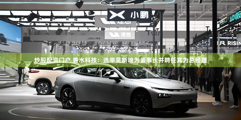 炒股配资门户 善水科技：选举吴新艳为董事长并聘任其为总经理