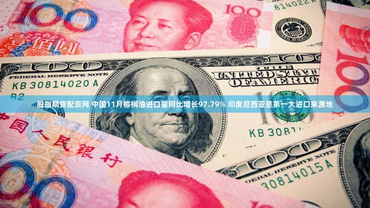 股指期货配资网 中国11月棕榈油进口量同比增长97.79% 印度尼西亚是第一大进口来源地
