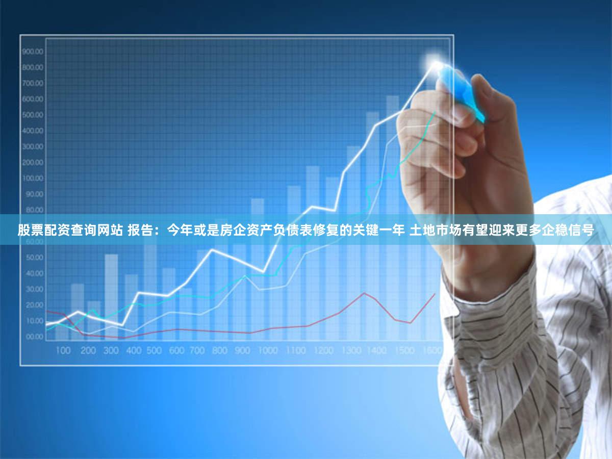股票配资查询网站 报告：今年或是房企资产负债表修复的关键一年 土地市场有望迎来更多企稳信号