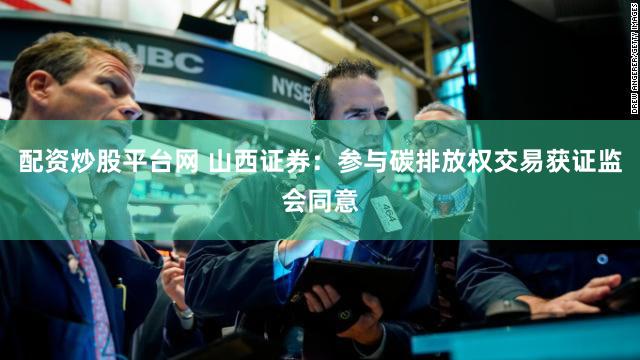 配资炒股平台网 山西证券：参与碳排放权交易获证监会同意