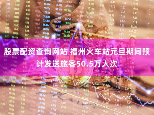 股票配资查询网站 福州火车站元旦期间预计发送旅客50.5万人次