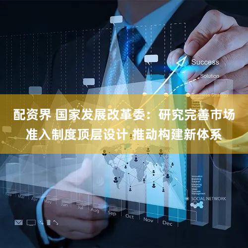 配资界 国家发展改革委：研究完善市场准入制度顶层设计 推动构建新体系