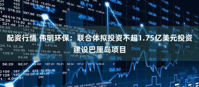 配资行情 伟明环保：联合体拟投资不超1.75亿美元投资建设巴厘岛项目