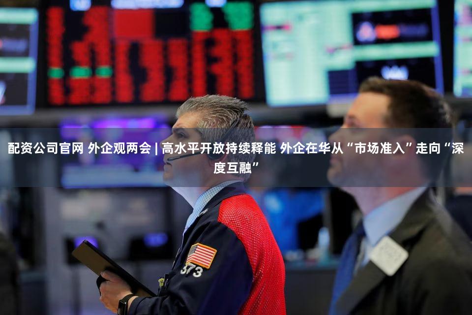 配资公司官网 外企观两会 | 高水平开放持续释能 外企在华从“市场准入”走向“深度互融”