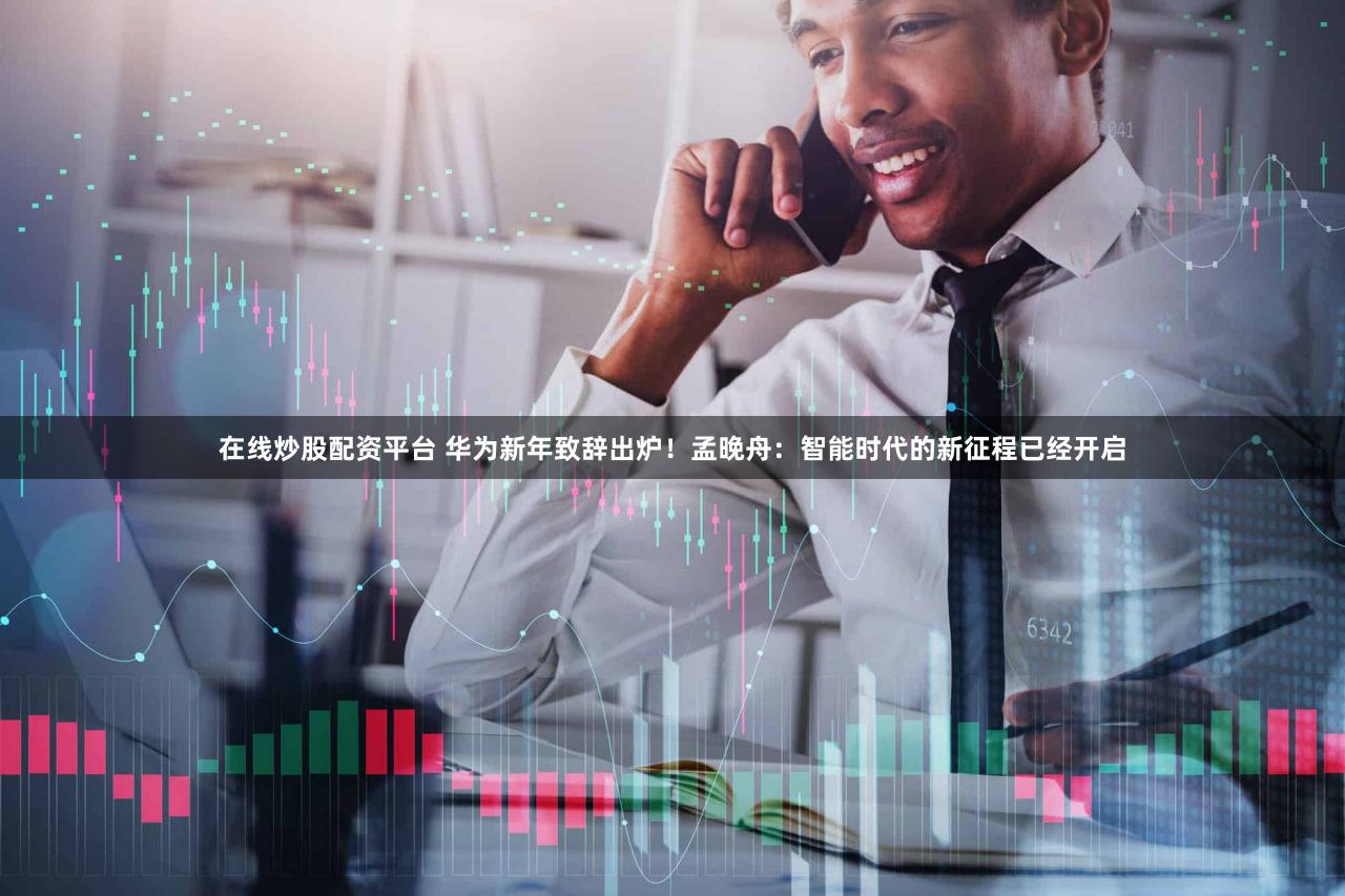 在线炒股配资平台 华为新年致辞出炉!孟晚舟:智能时代的新征程已经开启