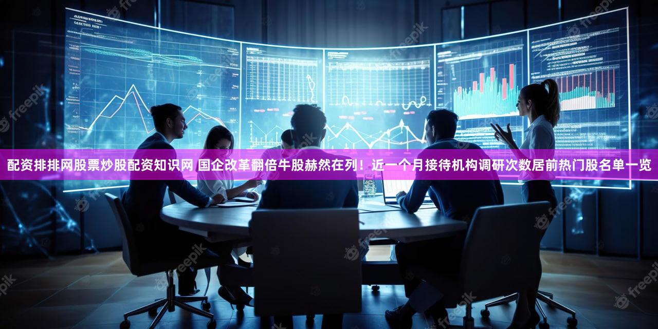 配资排排网股票炒股配资知识网 国企改革翻倍牛股赫然在列!近一个月接待机构调研次数居前热门股名单一览