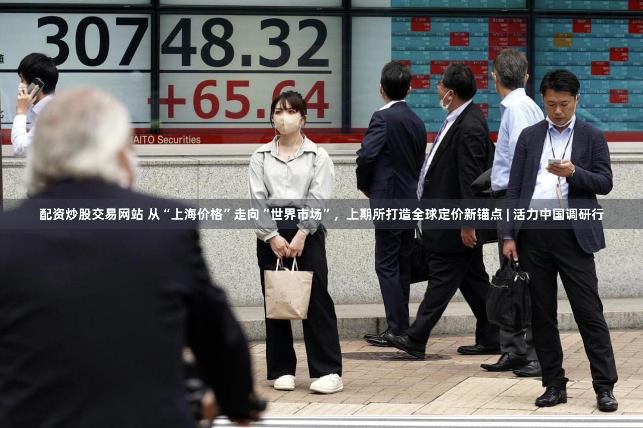 配资炒股交易网站 从“上海价格”走向“世界市场”，上期所打造全球定价新锚点 | 活力中国调研行