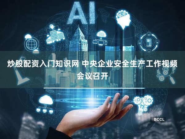 炒股配资入门知识网 中央企业安全生产工作视频会议召开