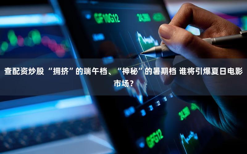 查配资炒股 “拥挤”的端午档、“神秘”的暑期档 谁将引爆夏日电影市场？