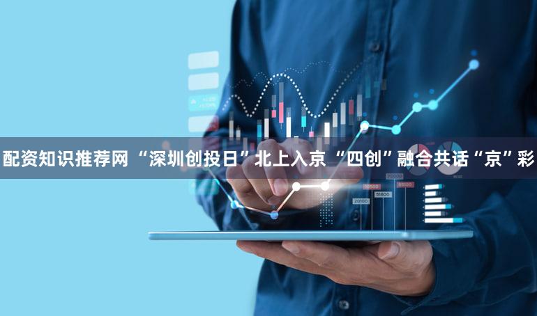 配资知识推荐网 “深圳创投日”北上入京 “四创”融合共话“京”彩