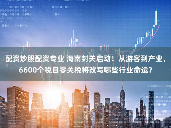 配资炒股配资专业 海南封关启动！从游客到产业，6600个税目零关税将改写哪些行业命运？