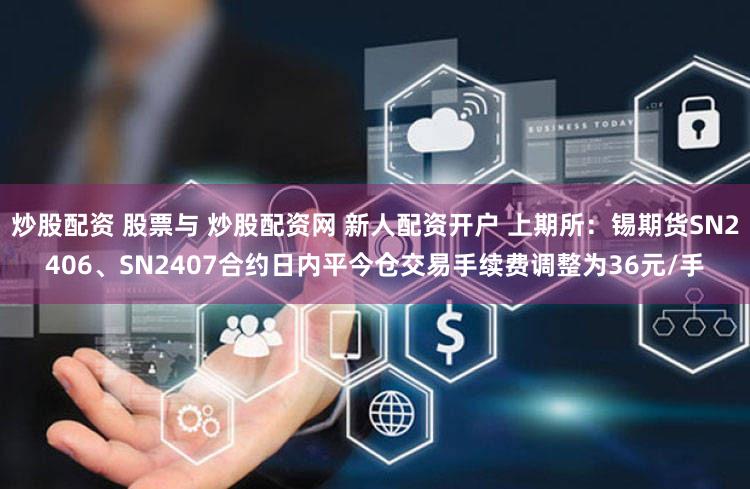 炒股配资 股票与 炒股配资网 新人配资开户 上期所：锡期货SN2406、SN2407合约日内平今仓交易手续费调整为36元/手