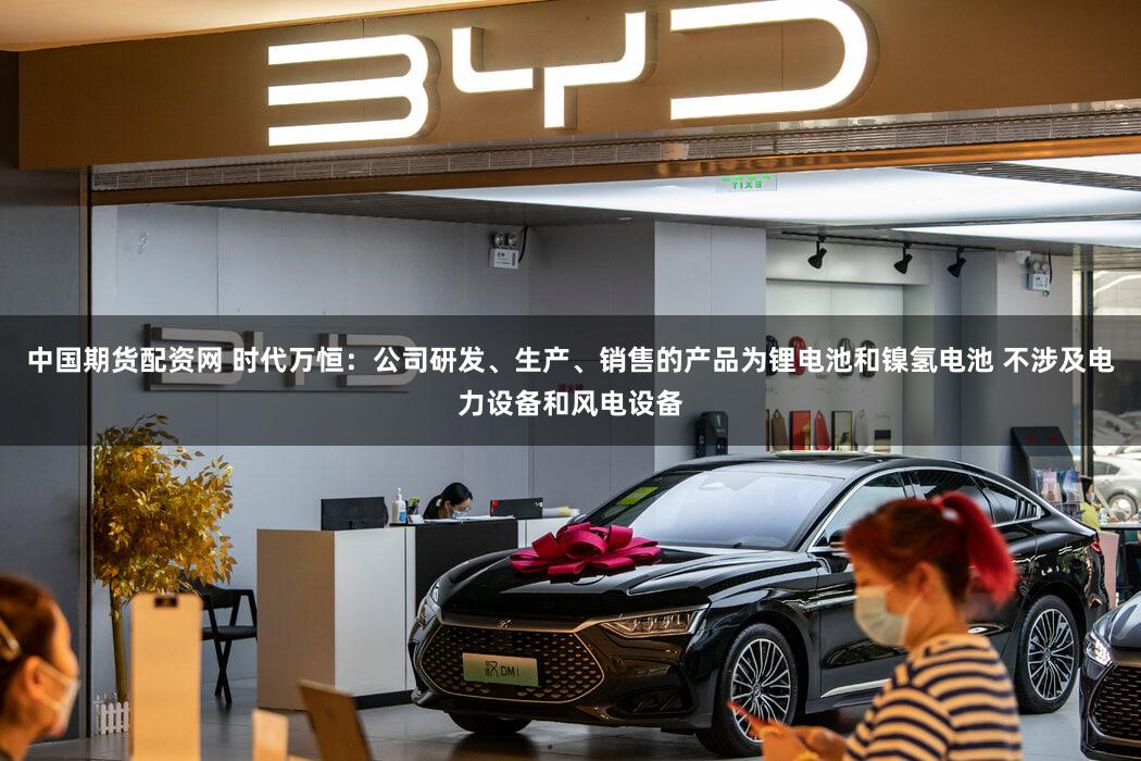 中国期货配资网 时代万恒：公司研发、生产、销售的产品为锂电池和镍氢电池 不涉及电力设备和风电设备