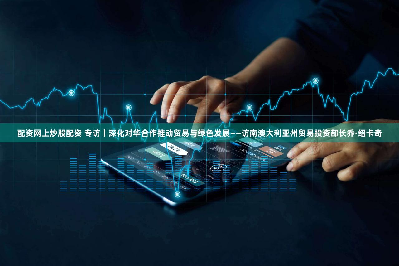 配资网上炒股配资 专访丨深化对华合作推动贸易与绿色发展——访南澳大利亚州贸易投资部长乔·绍卡奇