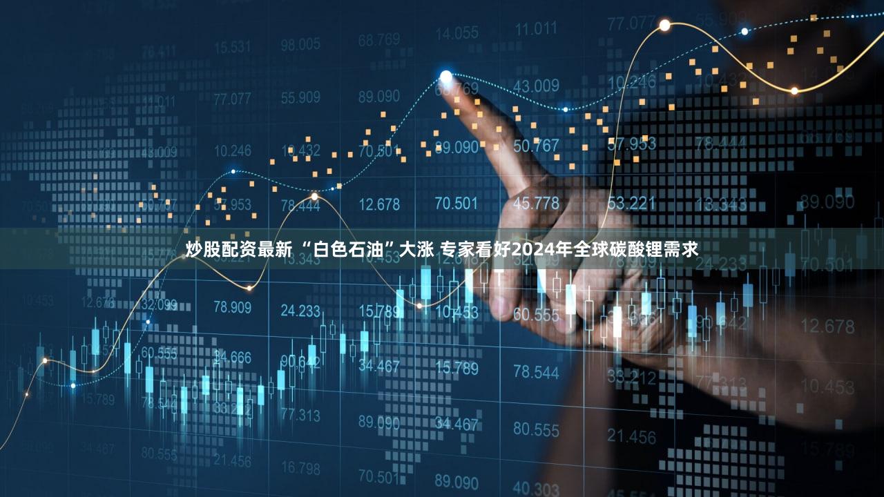 炒股配资最新 “白色石油”大涨 专家看好2024年全球碳酸锂需求