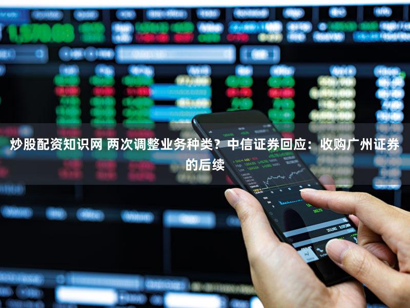 炒股配资知识网 两次调整业务种类？中信证券回应：收购广州证券的后续