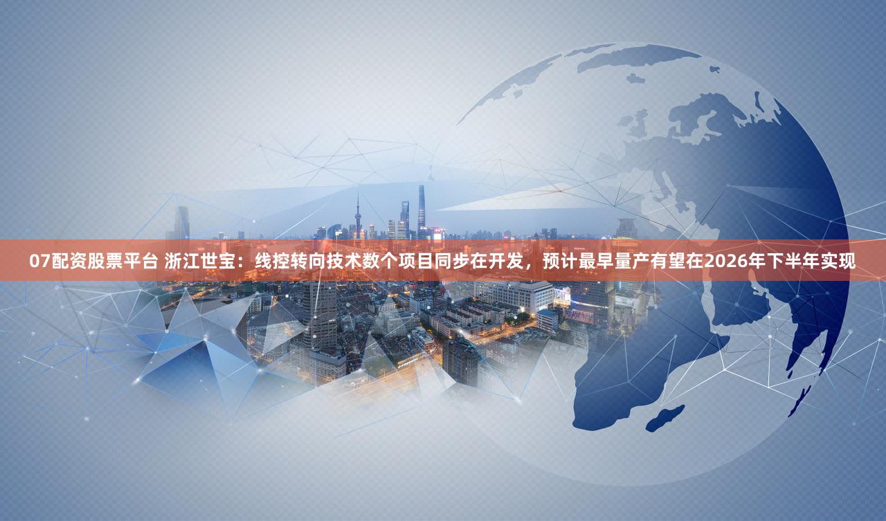 07配资股票平台 浙江世宝：线控转向技术数个项目同步在开发，预计最早量产有望在2026年下半年实现