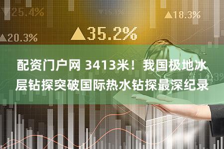 配资门户网 3413米！我国极地冰层钻探突破国际热水钻探最深纪录