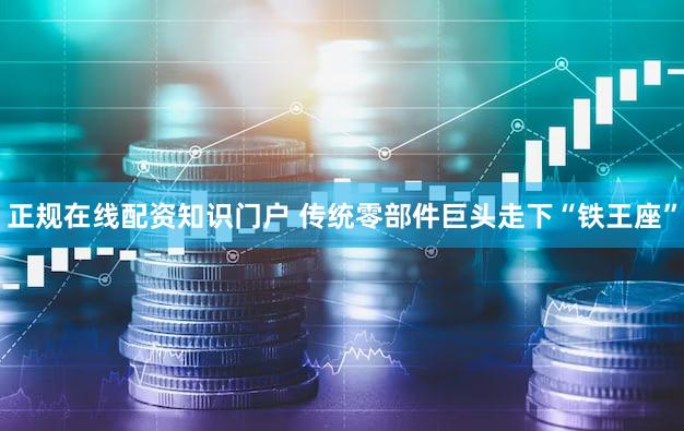 正规在线配资知识门户 传统零部件巨头走下“铁王座”