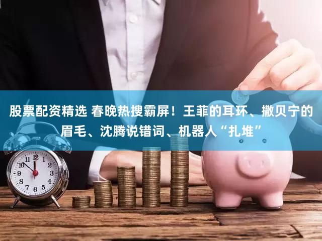 股票配资精选 春晚热搜霸屏！王菲的耳环、撒贝宁的眉毛、沈腾说错词、机器人“扎堆”