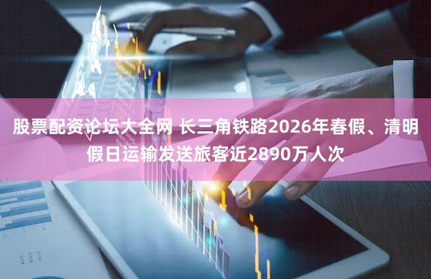 股票配资论坛大全网 长三角铁路2026年春假、清明假日运输发送旅客近2890万人次
