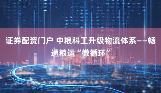 证券配资门户 中粮科工升级物流体系——畅通粮运“微循环”
