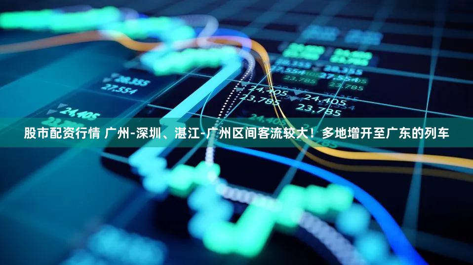 股市配资行情 广州-深圳、湛江-广州区间客流较大！多地增开至广东的列车