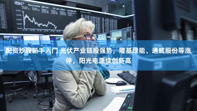 配资炒股新手入门 光伏产业链股强势，隆基绿能、通威股份等涨停，阳光电源续创新高