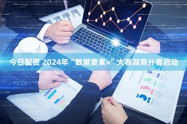 今日配资 2024年“数据要素×”大赛湖南分赛启动