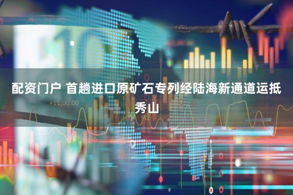 配资门户 首趟进口原矿石专列经陆海新通道运抵秀山