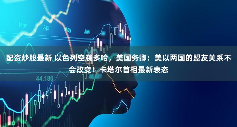 配资炒股最新 以色列空袭多哈，美国务卿：美以两国的盟友关系不会改变！卡塔尔首相最新表态