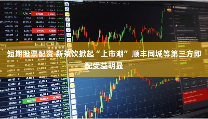 短期股票配资 新茶饮掀起“上市潮” 顺丰同城等第三方即配受益明显