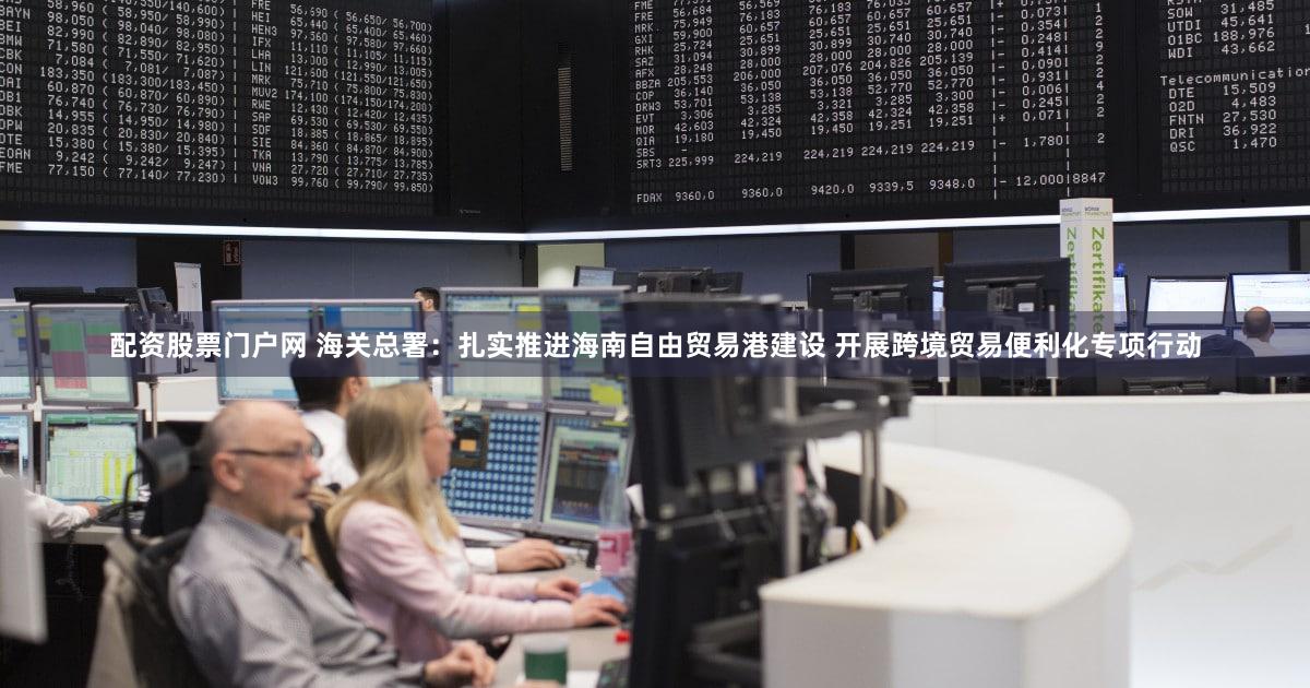 配资股票门户网 海关总署：扎实推进海南自由贸易港建设 开展跨境贸易便利化专项行动