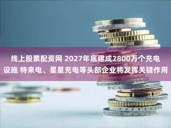 线上股票配资网 2027年底建成2800万个充电设施 特来电、星星充电等头部企业将发挥关键作用