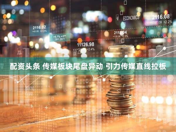 配资头条 传媒板块尾盘异动 引力传媒直线拉板